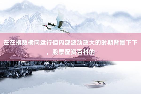 在在指数横向运行但内部波动放大的时期背景下下,股票配资百科的