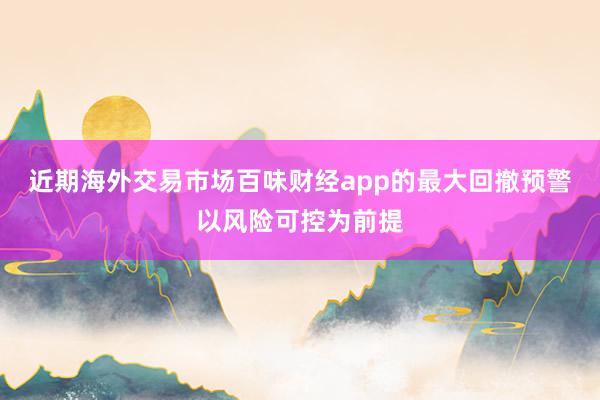 近期海外交易市场百味财经app的最大回撤预警以风险可控为前提