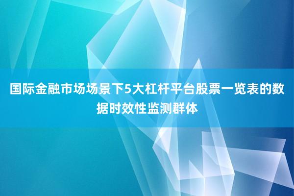 国际金融市场场景下5大杠杆平台股票一览表的数据时效性监测群体