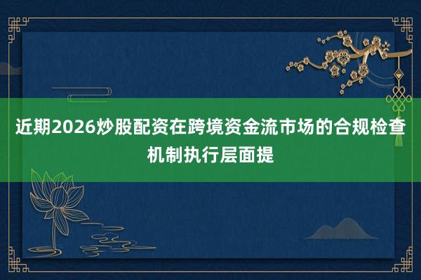 近期2026炒股配资在跨境资金流市场的合规检查机制执行层面提