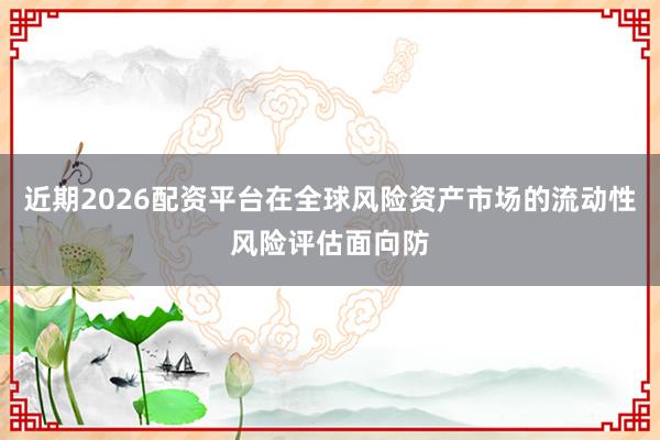 近期2026配资平台在全球风险资产市场的流动性风险评估面向防