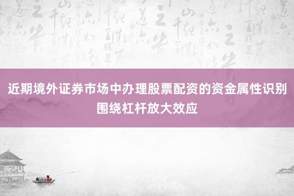 近期境外证券市场中办理股票配资的资金属性识别围绕杠杆放大效应