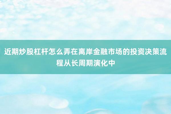 近期炒股杠杆怎么弄在离岸金融市场的投资决策流程从长周期演化中