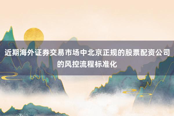 近期海外证券交易市场中北京正规的股票配资公司的风控流程标准化