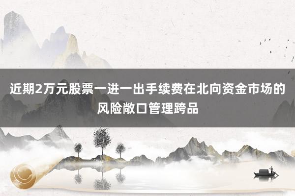 近期2万元股票一进一出手续费在北向资金市场的风险敞口管理跨品