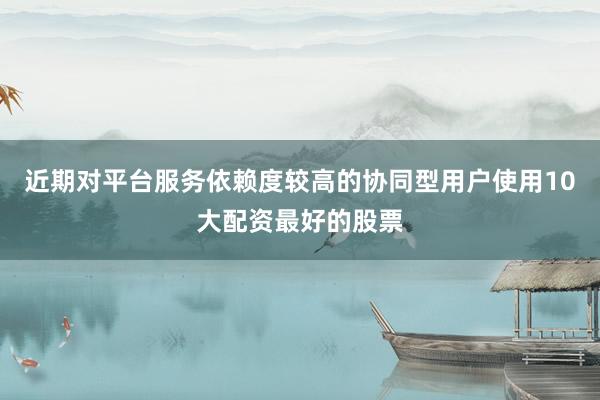 近期对平台服务依赖度较高的协同型用户使用10大配资最好的股票
