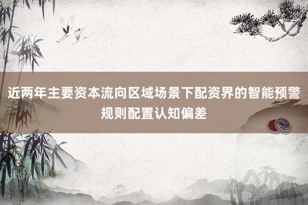 近两年主要资本流向区域场景下配资界的智能预警规则配置认知偏差