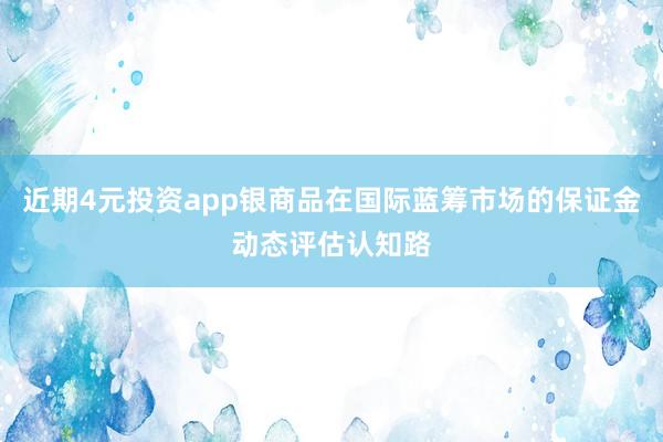 近期4元投资app银商品在国际蓝筹市场的保证金动态评估认知路