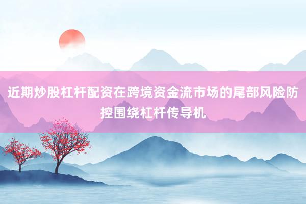 近期炒股杠杆配资在跨境资金流市场的尾部风险防控围绕杠杆传导机
