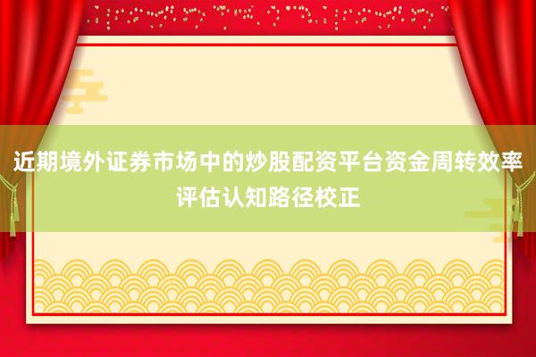 近期境外证券市场中的炒股配资平台资金周转效率评估认知路径校正