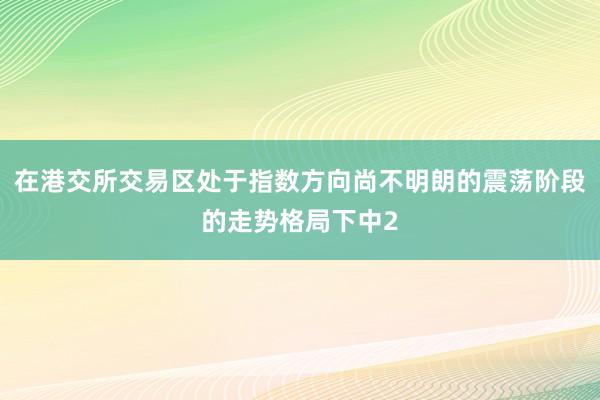 在港交所交易区处于指数方向尚不明朗的震荡阶段的走势格局下中2