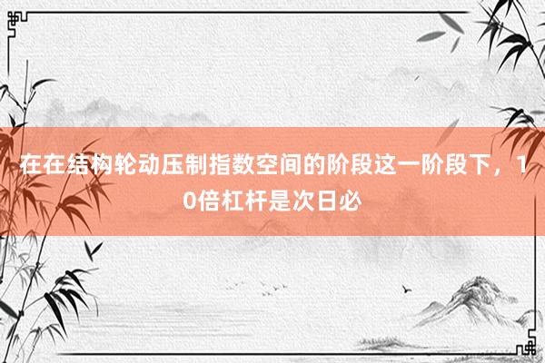在在结构轮动压制指数空间的阶段这一阶段下，10倍杠杆是次日必