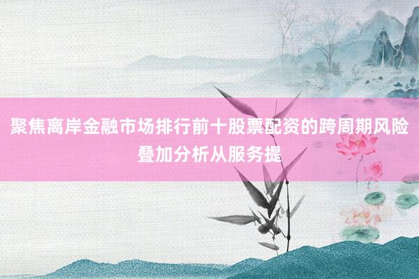 聚焦离岸金融市场排行前十股票配资的跨周期风险叠加分析从服务提