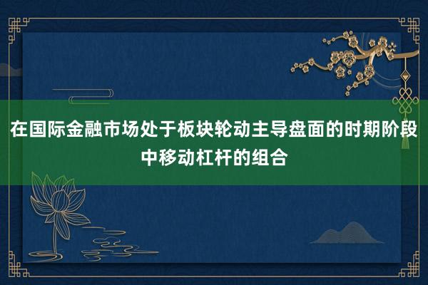 在国际金融市场处于板块轮动主导盘面的时期阶段中移动杠杆的组合