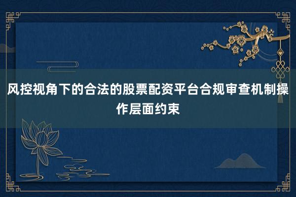 风控视角下的合法的股票配资平台合规审查机制操作层面约束