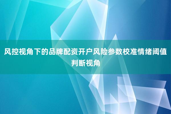 风控视角下的品牌配资开户风险参数校准情绪阈值判断视角