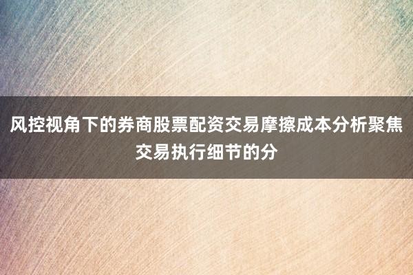 风控视角下的券商股票配资交易摩擦成本分析聚焦交易执行细节的分