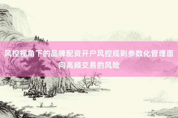 风控视角下的品牌配资开户风控规则参数化管理面向高频交易的风险