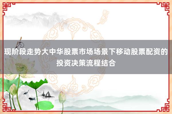现阶段走势大中华股票市场场景下移动股票配资的投资决策流程结合