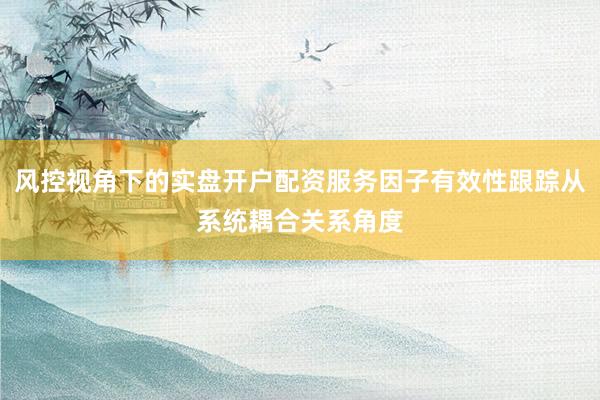 风控视角下的实盘开户配资服务因子有效性跟踪从系统耦合关系角度