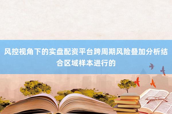 风控视角下的实盘配资平台跨周期风险叠加分析结合区域样本进行的