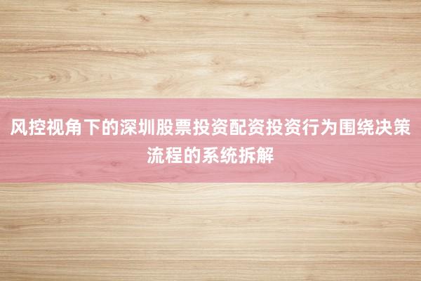 风控视角下的深圳股票投资配资投资行为围绕决策流程的系统拆解