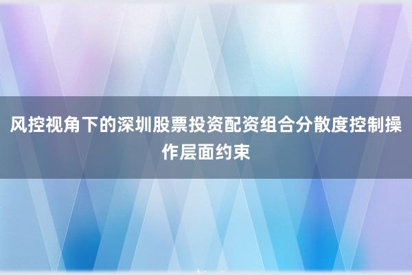 风控视角下的深圳股票投资配资组合分散度控制操作层面约束