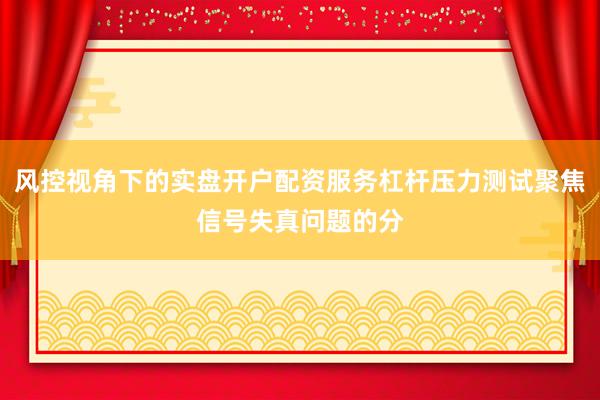 风控视角下的实盘开户配资服务杠杆压力测试聚焦信号失真问题的分