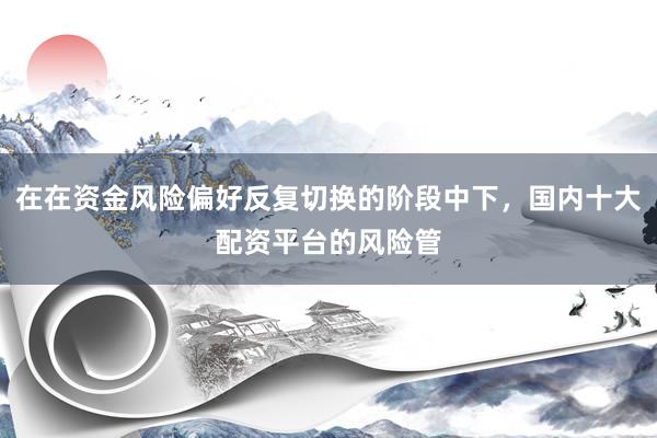在在资金风险偏好反复切换的阶段中下，国内十大配资平台的风险管