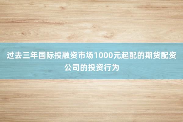过去三年国际投融资市场1000元起配的期货配资公司的投资行为