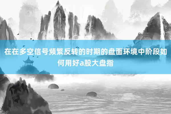在在多空信号频繁反转的时期的盘面环境中阶段如何用好a股大盘指