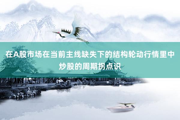 在A股市场在当前主线缺失下的结构轮动行情里中炒股的周期拐点识