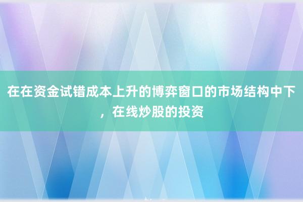 在在资金试错成本上升的博弈窗口的市场结构中下，在线炒股的投资