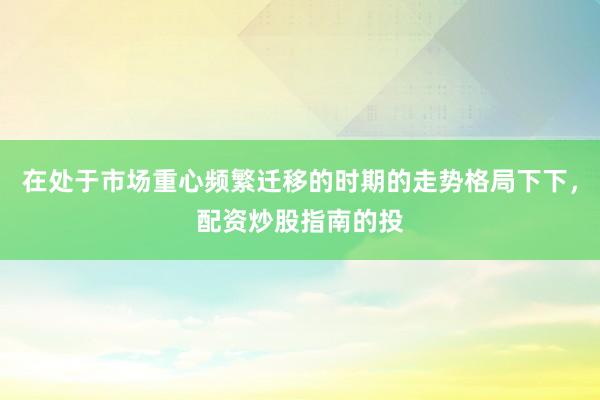 在处于市场重心频繁迁移的时期的走势格局下下，配资炒股指南的投