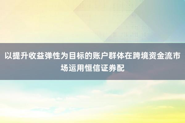 以提升收益弹性为目标的账户群体在跨境资金流市场运用恒信证券配