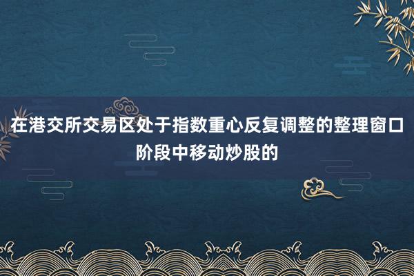 在港交所交易区处于指数重心反复调整的整理窗口阶段中移动炒股的
