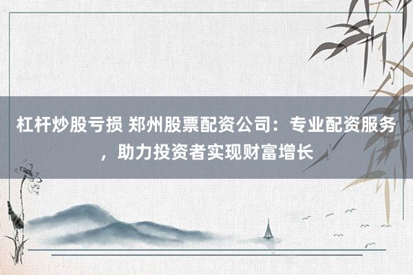 杠杆炒股亏损 郑州股票配资公司：专业配资服务，助力投资者实现财富增长