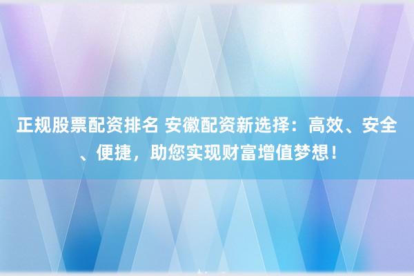 正规股票配资排名 安徽配资新选择:高效、安全、便捷,助您实现财富增值梦想!