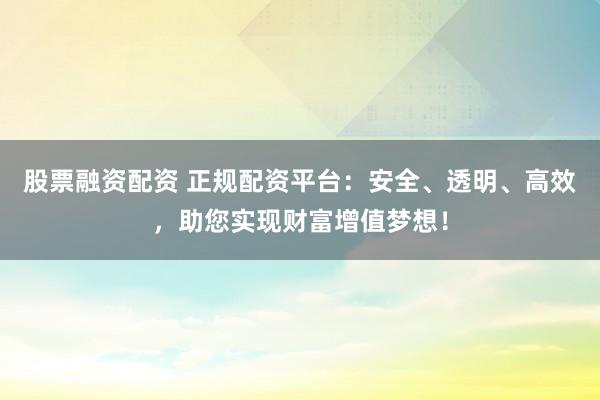 股票融资配资 正规配资平台：安全、透明、高效，助您实现财富增值梦想！