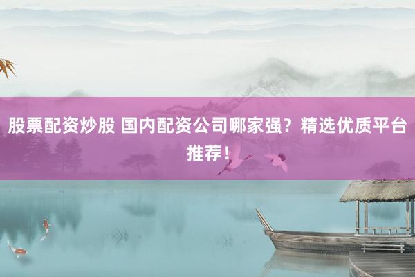 股票配资炒股 国内配资公司哪家强？精选优质平台推荐！