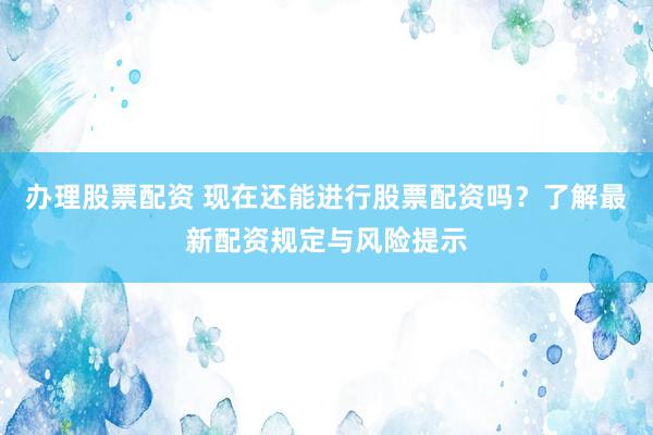 办理股票配资 现在还能进行股票配资吗？了解最新配资规定与风险提示