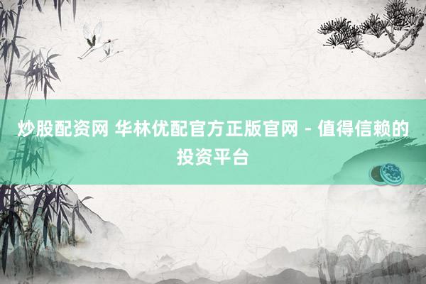 炒股配资网 华林优配官方正版官网 - 值得信赖的投资平台