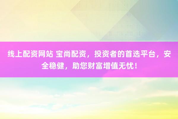 线上配资网站 宝尚配资，投资者的首选平台，安全稳健，助您财富增值无忧！
