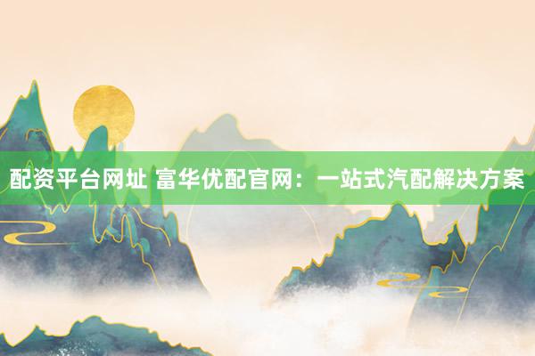 配资平台网址 富华优配官网：一站式汽配解决方案