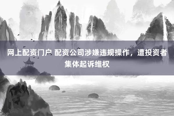 网上配资门户 配资公司涉嫌违规操作，遭投资者集体起诉维权