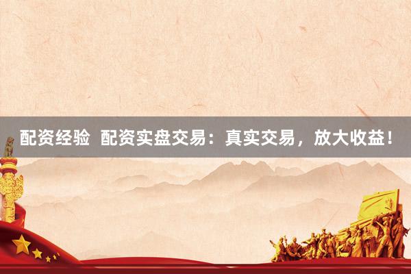 配资经验  配资实盘交易：真实交易，放大收益！