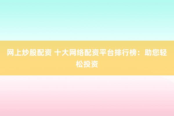 网上炒股配资 十大网络配资平台排行榜：助您轻松投资