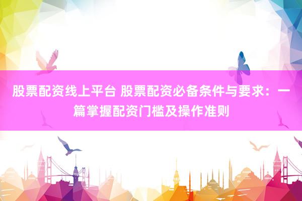 股票配资线上平台 股票配资必备条件与要求：一篇掌握配资门槛及操作准则