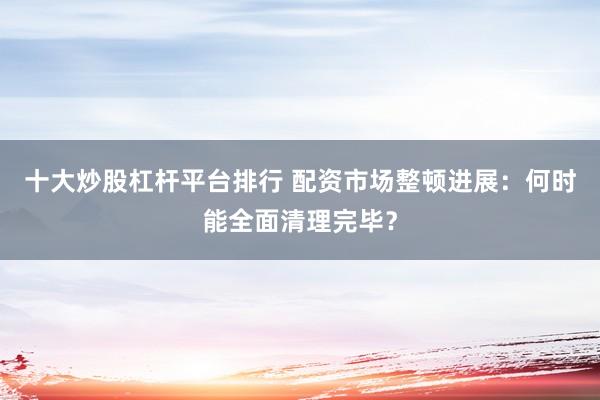十大炒股杠杆平台排行 配资市场整顿进展：何时能全面清理完毕？