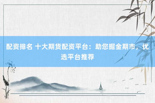 配资排名 十大期货配资平台：助您掘金期市，优选平台推荐